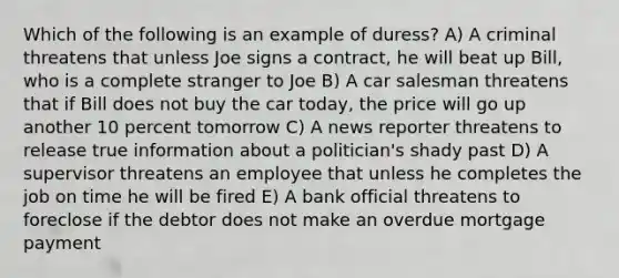 Which of the following is an example of duress? A) A criminal threatens that unless Joe signs a contract, he will beat up Bill, who is a complete stranger to Joe B) A car salesman threatens that if Bill does not buy the car today, the price will go up another 10 percent tomorrow C) A news reporter threatens to release true information about a politician's shady past D) A supervisor threatens an employee that unless he completes the job on time he will be fired E) A bank official threatens to foreclose if the debtor does not make an overdue mortgage payment