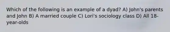 Which of the following is an example of a dyad? A) John's parents and John B) A married couple C) Lori's sociology class D) All 18-year-olds