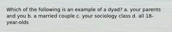 Which of the following is an example of a dyad? a. your parents and you b. a married couple c. your sociology class d. all 18-year-olds