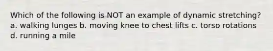 Which of the following is NOT an example of dynamic stretching? a. walking lunges b. moving knee to chest lifts c. torso rotations d. running a mile