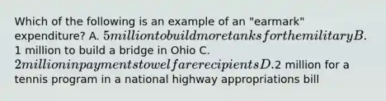 Which of the following is an example of an "earmark" expenditure? A. 5 million to build more tanks for the military B.1 million to build a bridge in Ohio C. 2 million in payments to welfare recipients D.2 million for a tennis program in a national highway appropriations bill