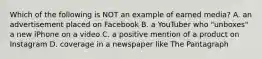 Which of the following is NOT an example of earned media? A. an advertisement placed on Facebook B. a YouTuber who "unboxes" a new iPhone on a video C. a positive mention of a product on Instagram D. coverage in a newspaper like The Pantagraph