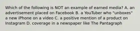 Which of the following is NOT an example of earned media? A. an advertisement placed on Facebook B. a YouTuber who "unboxes" a new iPhone on a video C. a positive mention of a product on Instagram D. coverage in a newspaper like The Pantagraph