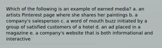 Which of the following is an example of earned media? a. an artists Pinterest page where she shares her paintings b. a company's salesperson c. a word of mouth buzz initiated by a group of satisfied customers of a hotel d. an ad placed in a magazine e. a company's website that is both informational and interactive