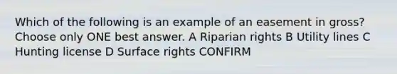 Which of the following is an example of an easement in gross? Choose only ONE best answer. A Riparian rights B Utility lines C Hunting license D Surface rights CONFIRM