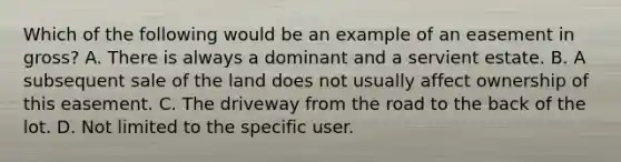 Which of the following would be an example of an easement in gross? A. There is always a dominant and a servient estate. B. A subsequent sale of the land does not usually affect ownership of this easement. C. The driveway from the road to the back of the lot. D. Not limited to the specific user.