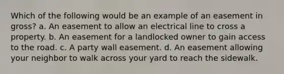 Which of the following would be an example of an easement in gross? a. An easement to allow an electrical line to cross a property. b. An easement for a landlocked owner to gain access to the road. c. A party wall easement. d. An easement allowing your neighbor to walk across your yard to reach the sidewalk.