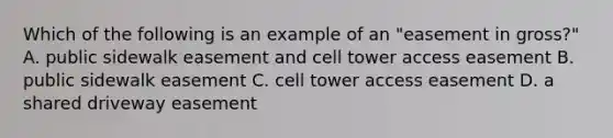 Which of the following is an example of an "easement in gross?" A. public sidewalk easement and cell tower access easement B. public sidewalk easement C. cell tower access easement D. a shared driveway easement