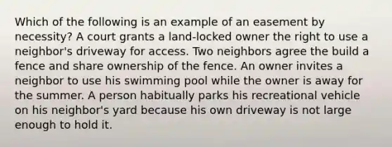 Which of the following is an example of an easement by necessity? A court grants a land-locked owner the right to use a neighbor's driveway for access. Two neighbors agree the build a fence and share ownership of the fence. An owner invites a neighbor to use his swimming pool while the owner is away for the summer. A person habitually parks his recreational vehicle on his neighbor's yard because his own driveway is not large enough to hold it.