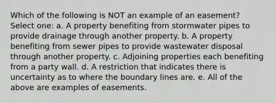 Which of the following is NOT an example of an easement? Select one: a. A property benefiting from stormwater pipes to provide drainage through another property. b. A property benefiting from sewer pipes to provide wastewater disposal through another property. c. Adjoining properties each benefiting from a party wall. d. A restriction that indicates there is uncertainty as to where the boundary lines are. e. All of the above are examples of easements.