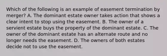 Which of the following is an example of easement termination by merger? A. The dominant estate owner takes action that shows a clear intent to stop using the easement. B. The owner of a servient estate buys the property of the dominant estate. C. The owner of the dominant estate has an alternate route and no longer needs the easement. D. The owners of both estates decide not to use the easement.