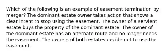 Which of the following is an example of easement termination by merger? The dominant estate owner takes action that shows a clear intent to stop using the easement. The owner of a servient estate buys the property of the dominant estate. The owner of the dominant estate has an alternate route and no longer needs the easement. The owners of both estates decide not to use the easement.