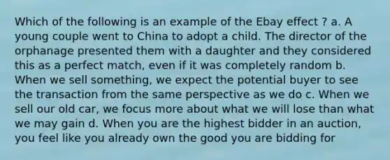 Which of the following is an example of the Ebay effect ? a. A young couple went to China to adopt a child. The director of the orphanage presented them with a daughter and they considered this as a perfect match, even if it was completely random b. When we sell something, we expect the potential buyer to see the transaction from the same perspective as we do c. When we sell our old car, we focus more about what we will lose than what we may gain d. When you are the highest bidder in an auction, you feel like you already own the good you are bidding for