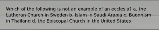 Which of the following is not an example of an ecclesia? a. the Lutheran Church in Sweden b. Islam in Saudi Arabia c. Buddhism in Thailand d. the Episcopal Church in the United States