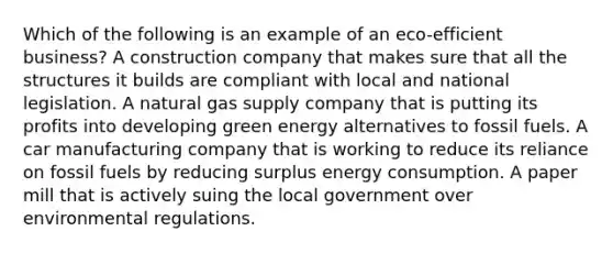 Which of the following is an example of an eco-efficient business? A construction company that makes sure that all the structures it builds are compliant with local and national legislation. A natural gas supply company that is putting its profits into developing green energy alternatives to fossil fuels. A car manufacturing company that is working to reduce its reliance on fossil fuels by reducing surplus energy consumption. A paper mill that is actively suing the local government over environmental regulations.