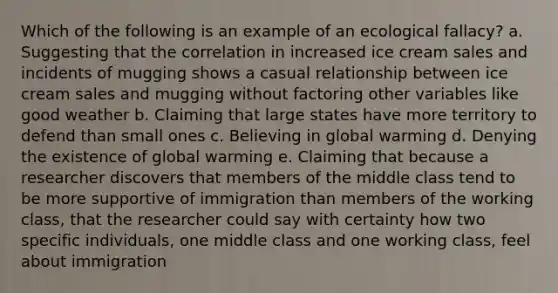 Which of the following is an example of an ecological fallacy? a. Suggesting that the correlation in increased ice cream sales and incidents of mugging shows a casual relationship between ice cream sales and mugging without factoring other variables like good weather b. Claiming that large states have more territory to defend than small ones c. Believing in global warming d. Denying the existence of global warming e. Claiming that because a researcher discovers that members of the middle class tend to be more supportive of immigration than members of the working class, that the researcher could say with certainty how two specific individuals, one middle class and one working class, feel about immigration