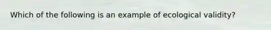 Which of the following is an example of ecological validity?