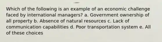 Which of the following is an example of an economic challenge faced by international managers? a. Government ownership of all property b. Absence of <a href='https://www.questionai.com/knowledge/k6l1d2KrZr-natural-resources' class='anchor-knowledge'>natural resources</a> c. Lack of communication capabilities d. Poor transportation system e. All of these choices