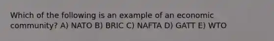 Which of the following is an example of an economic community? A) NATO B) BRIC C) NAFTA D) GATT E) WTO