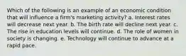 Which of the following is an example of an economic condition that will influence a firm's marketing activity? a. Interest rates will decrease next year. b. The birth rate will decline next year. c. The rise in education levels will continue. d. The role of women in society is changing. e. Technology will continue to advance at a rapid pace.