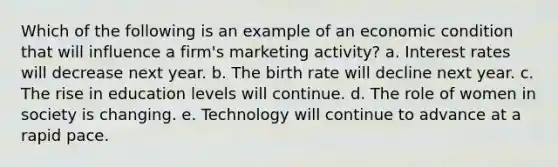 Which of the following is an example of an economic condition that will influence a firm's marketing activity? a. Interest rates will decrease next year. b. The birth rate will decline next year. c. The rise in education levels will continue. d. The role of women in society is changing. e. Technology will continue to advance at a rapid pace.