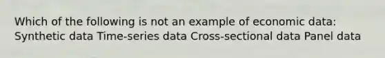 Which of the following is not an example of economic data: Synthetic data Time-series data Cross-sectional data Panel data