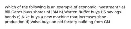 Which of the following is an example of economic investment? a) Bill Gates buys shares of IBM b) Warren Buffet buys US savings bonds c) Nike buys a new machine that increases shoe production d) Volvo buys an old factory building from GM