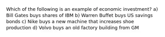 Which of the following is an example of economic investment? a) Bill Gates buys shares of IBM b) Warren Buffet buys US savings bonds c) Nike buys a new machine that increases shoe production d) Volvo buys an old factory building from GM