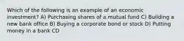 Which of the following is an example of an economic investment? A) Purchasing shares of a mutual fund C) Building a new bank office B) Buying a corporate bond or stock D) Putting money in a bank CD