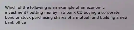 Which of the following is an example of an economic investment? putting money in a bank CD buying a corporate bond or stock purchasing shares of a mutual fund building a new bank office