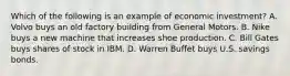 Which of the following is an example of economic investment? A. Volvo buys an old factory building from General Motors. B. Nike buys a new machine that increases shoe production. C. Bill Gates buys shares of stock in IBM. D. Warren Buffet buys U.S. savings bonds.