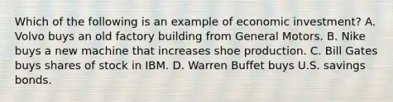 Which of the following is an example of economic investment? A. Volvo buys an old factory building from General Motors. B. Nike buys a new machine that increases shoe production. C. Bill Gates buys shares of stock in IBM. D. Warren Buffet buys U.S. savings bonds.