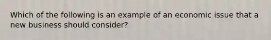 Which of the following is an example of an economic issue that a new business should consider?