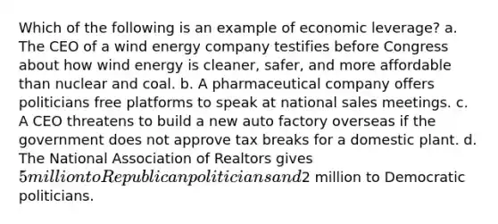 Which of the following is an example of economic leverage? a. The CEO of a wind energy company testifies before Congress about how wind energy is cleaner, safer, and more affordable than nuclear and coal. b. A pharmaceutical company offers politicians free platforms to speak at national sales meetings. c. A CEO threatens to build a new auto factory overseas if the government does not approve tax breaks for a domestic plant. d. The National Association of Realtors gives 5 million to Republican politicians and2 million to Democratic politicians.