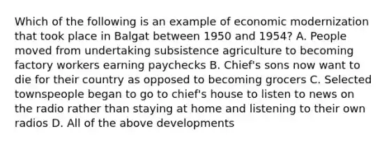 Which of the following is an example of economic modernization that took place in Balgat between 1950 and 1954? A. People moved from undertaking subsistence agriculture to becoming factory workers earning paychecks B. Chief's sons now want to die for their country as opposed to becoming grocers C. Selected townspeople began to go to chief's house to listen to news on the radio rather than staying at home and listening to their own radios D. All of the above developments