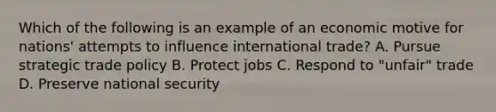 Which of the following is an example of an economic motive for nations' attempts to influence international trade? A. Pursue strategic trade policy B. Protect jobs C. Respond to "unfair" trade D. Preserve national security