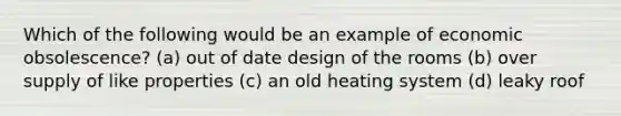 Which of the following would be an example of economic obsolescence? (a) out of date design of the rooms (b) over supply of like properties (c) an old heating system (d) leaky roof