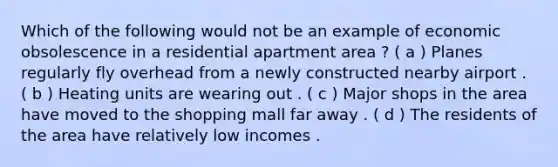 Which of the following would not be an example of economic obsolescence in a residential apartment area ? ( a ) Planes regularly fly overhead from a newly constructed nearby airport . ( b ) Heating units are wearing out . ( c ) Major shops in the area have moved to the shopping mall far away . ( d ) The residents of the area have relatively low incomes .