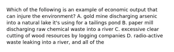 Which of the following is an example of economic output that can injure the environment? A. gold mine discharging arsenic into a natural lake it's using for a tailings pond B. paper mill discharging raw chemical waste into a river C. excessive clear cutting of wood resources by logging companies D. radio-active waste leaking into a river, and all of the