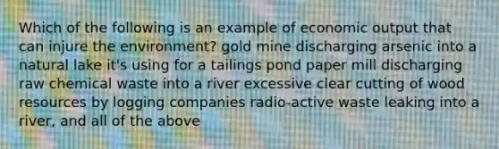 Which of the following is an example of economic output that can injure the environment? gold mine discharging arsenic into a natural lake it's using for a tailings pond paper mill discharging raw chemical waste into a river excessive clear cutting of wood resources by logging companies radio-active waste leaking into a river, and all of the above