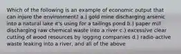 Which of the following is an example of economic output that can injure the environment? a.) gold mine discharging arsenic into a natural lake it's using for a tailings pond b.) paper mill discharging raw chemical waste into a river c.) excessive clear cutting of wood resources by logging companies d.) radio-active waste leaking into a river, and all of the above