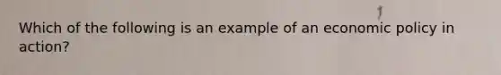 Which of the following is an example of an economic policy in action?