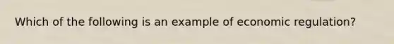 Which of the following is an example of economic regulation?