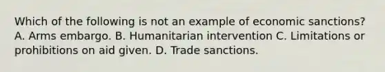 Which of the following is not an example of economic sanctions? A. Arms embargo. B. Humanitarian intervention C. Limitations or prohibitions on aid given. D. Trade sanctions.