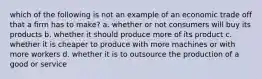 which of the following is not an example of an economic trade off that a firm has to make? a. whether or not consumers will buy its products b. whether it should produce more of its product c. whether it is cheaper to produce with more machines or with more workers d. whether it is to outsource the production of a good or service