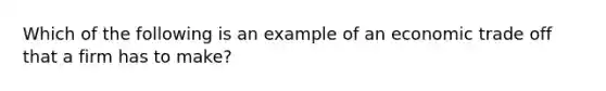 Which of the following is an example of an economic trade off that a firm has to make?