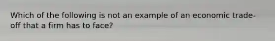 Which of the following is not an example of an economic trade-off that a firm has to face?