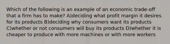 Which of the following is an example of an economic trade-off that a firm has to make? A)deciding what profit margin it desires for its products B)deciding why consumers want its products C)whether or not consumers will buy its products D)whether it is cheaper to produce with more machines or with more workers