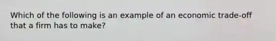 Which of the following is an example of an economic trade-off that a firm has to make?