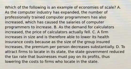 Which of the following is an example of economies of​ scale? A. As the computer industry has​ expanded, the number of professionally trained computer programmers has also​ increased, which has caused the salaries of computer programmers to increase. B. As the demand for calculators​ increased, the price of calculators actually fell. C. A firm increases in size and is therefore able to lower its health insurance costs because as the size of the group insured​ increases, the premium per person decreases substantially. D. To attract firms to locate in its​ state, the state government reduced the tax rate that businesses must pay on its​ profits, thus lowering the costs to firms who locate in the state.